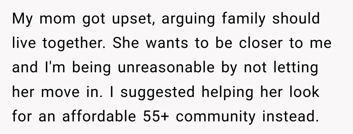 Woman Refuses To Let Her Retired Mother Move In, And Her Family Calls Her Selfish My mom got upset, arguing family should live together. She wants to be closer to me and I'm being unreasonable by not letting her move in. I suggested helping her...