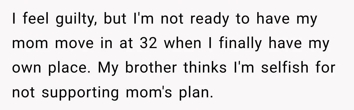 Woman Refuses To Let Her Retired Mother Move In, And Her Family Calls Her Selfish I feel guilty, but I'm not ready to have my mom move in at 32 when I finally have my own place. My brother thinks I'm selfish for not supporting...