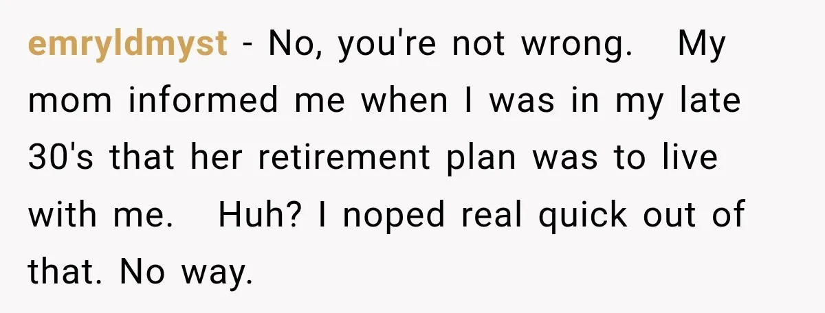 Woman Refuses To Let Her Retired Mother Move In, And Her Family Calls Her Selfish emryldmyst − No, you're not wrong. My mom informed me when I was in my late 30's that her retirement plan was to live with me. Huh? I noped real...