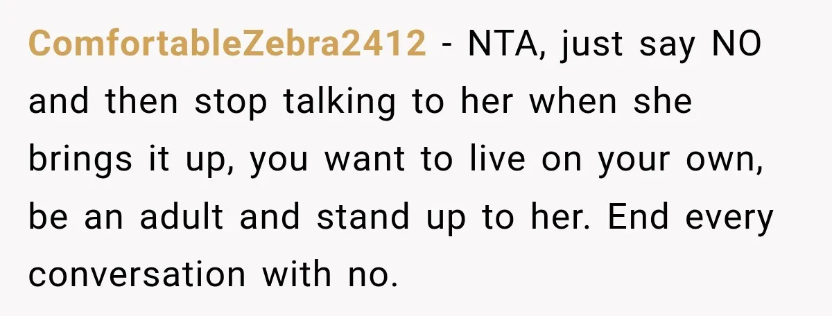 Woman Refuses To Let Her Retired Mother Move In, And Her Family Calls Her Selfish ComfortableZebra2412 − NTA, just say NO and then stop talking to her when she brings it up, you want to live on your own, be an adult and stand up...