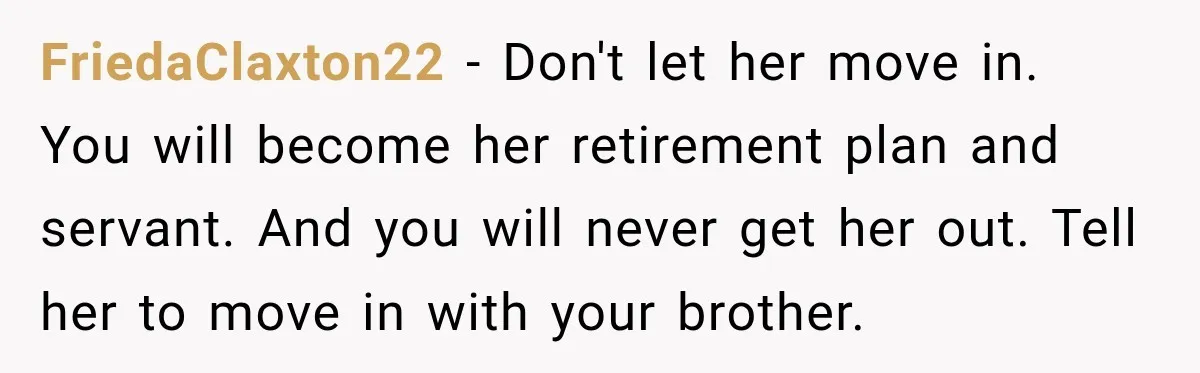 Woman Refuses To Let Her Retired Mother Move In, And Her Family Calls Her Selfish FriedaClaxton22 − Don't let her move in. You will become her retirement plan and servant. And you will never get her out. Tell her to move in with your brother.