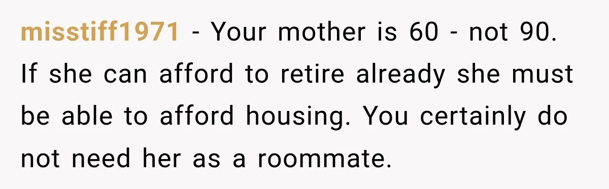 Woman Refuses To Let Her Retired Mother Move In, And Her Family Calls Her Selfish misstiff1971 − Your mother is 60 - not 90. If she can afford to retire already she must be able to afford housing. You certainly do not need her as...