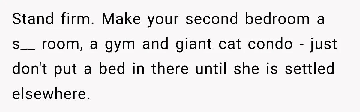 Woman Refuses To Let Her Retired Mother Move In, And Her Family Calls Her Selfish Stand firm. Make your second bedroom a s__ room, a gym and giant cat condo - just don't put a bed in there until she is settled elsewhere.