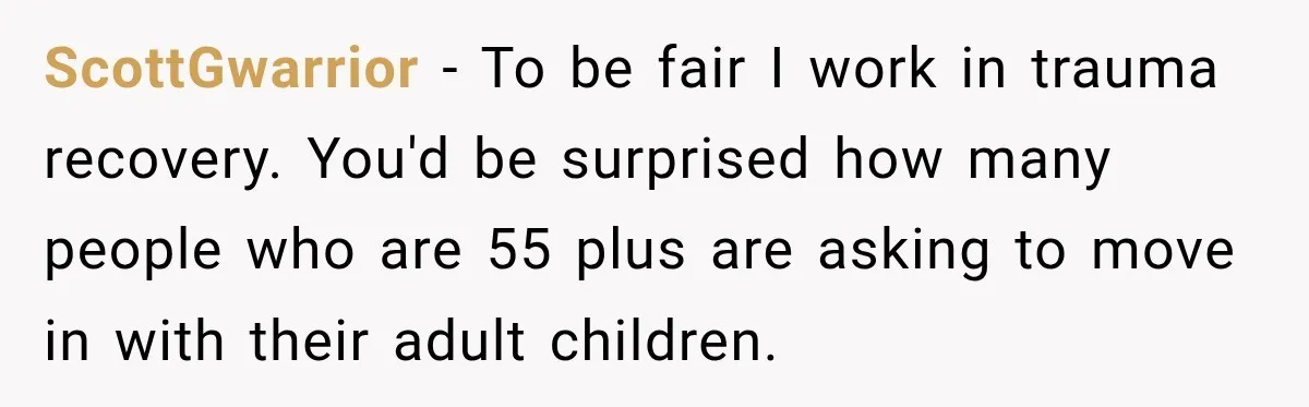Woman Refuses To Let Her Retired Mother Move In, And Her Family Calls Her Selfish ScottGwarrior − To be fair I work in trauma recovery. You'd be surprised how many people who are 55 plus are asking to move in with their adult children.