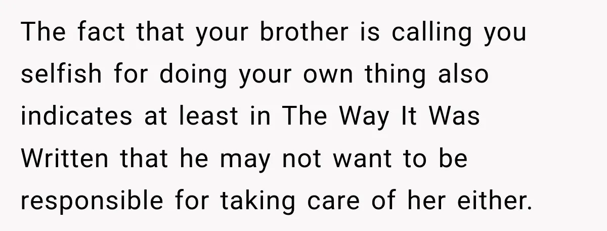 Woman Refuses To Let Her Retired Mother Move In, And Her Family Calls Her Selfish The fact that your brother is calling you selfish for doing your own thing also indicates at least in The Way It Was Written that he may not want to...