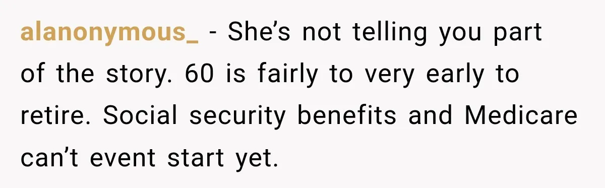 Woman Refuses To Let Her Retired Mother Move In, And Her Family Calls Her Selfish alanonymous_ − She’s not telling you part of the story. 60 is fairly to very early to retire. Social security benefits and Medicare can’t event start yet.