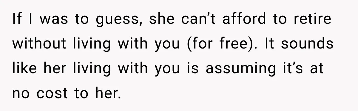 Woman Refuses To Let Her Retired Mother Move In, And Her Family Calls Her Selfish If I was to guess, she can’t afford to retire without living with you (for free). It sounds like her living with you is assuming it’s at no cost to...