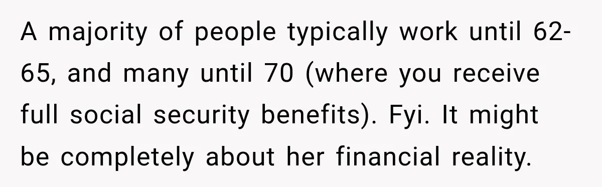 Woman Refuses To Let Her Retired Mother Move In, And Her Family Calls Her Selfish A majority of people typically work until 62-65, and many until 70 (where you receive full social security benefits). Fyi. It might be completely about her financial reality.