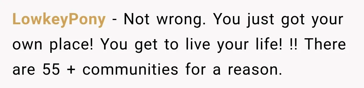 Woman Refuses To Let Her Retired Mother Move In, And Her Family Calls Her Selfish LowkeyPony − Not wrong. You just got your own place! You get to live your life! !! There are 55 + communities for a reason.