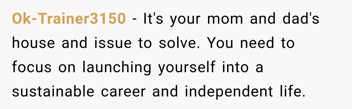 Ok-Trainer3150 − It's your mom and dad's house and issue to solve. You need to focus on launching yourself into a sustainable career and independent life.
