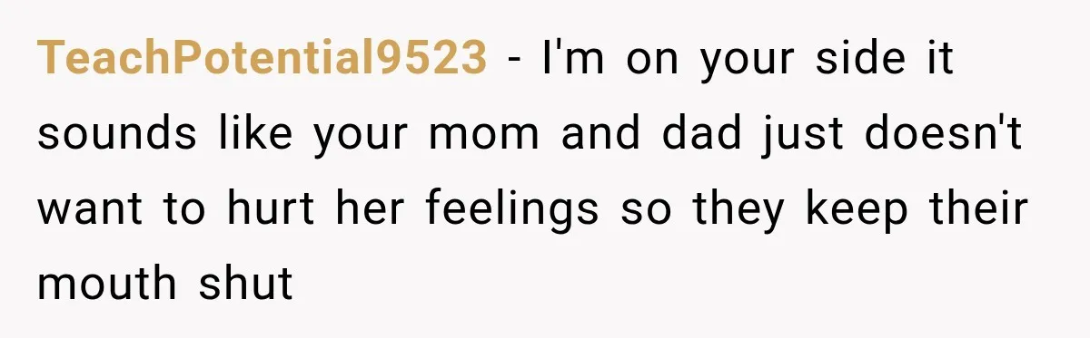 TeachPotential9523 − I'm on your side it sounds like your mom and dad just doesn't want to hurt her feelings so they keep their mouth shut
