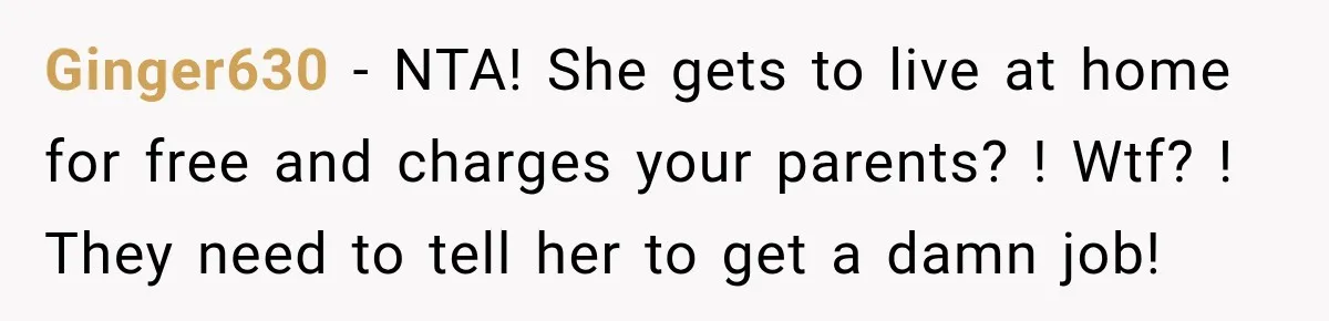 Ginger630 − NTA! She gets to live at home for free and charges your parents? ! Wtf? ! They need to tell her to get a damn job!