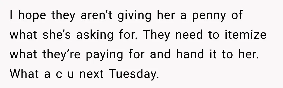 I hope they aren’t giving her a penny of what she’s asking for. They need to itemize what they’re paying for and hand it to her. What a c u...