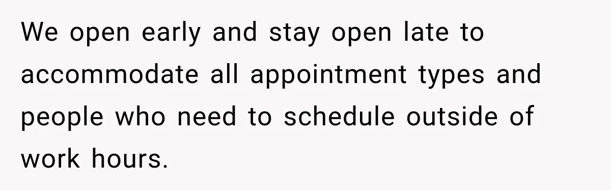 We open early and stay open late to accommodate all appointment types and people who need to schedule outside of work hours.