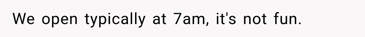 We open typically at 7am, it's not fun.