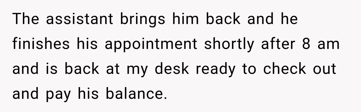 The assistant brings him back and he finishes his appointment shortly after 8 am and is back at my desk ready to check out and pay his balance.