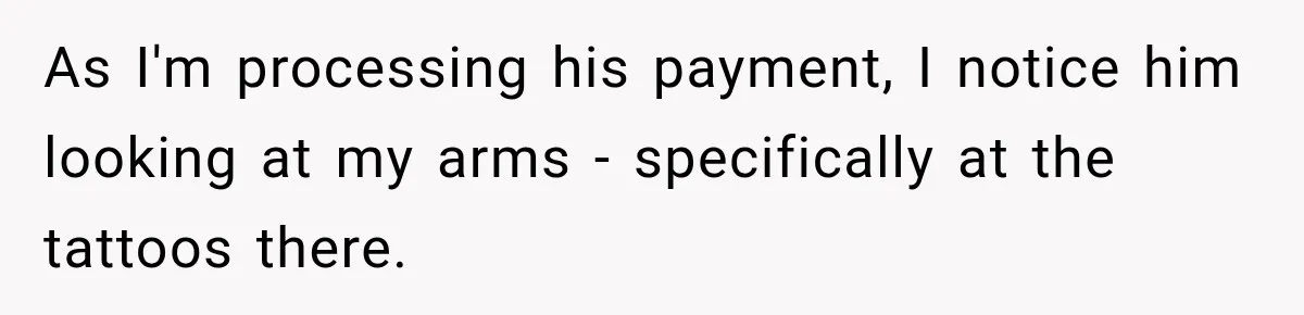 As I'm processing his payment, I notice him looking at my arms - specifically at the tattoos there.
