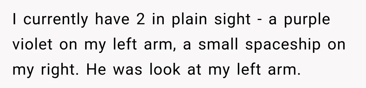 I currently have 2 in plain sight - a purple violet on my left arm, a small spaceship on my right. He was look at my left arm.