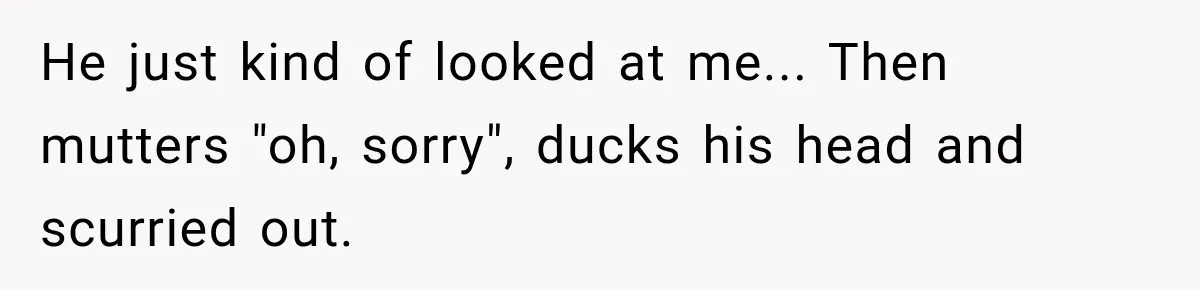 He just kind of looked at me... Then mutters "oh, sorry", ducks his head and scurried out.