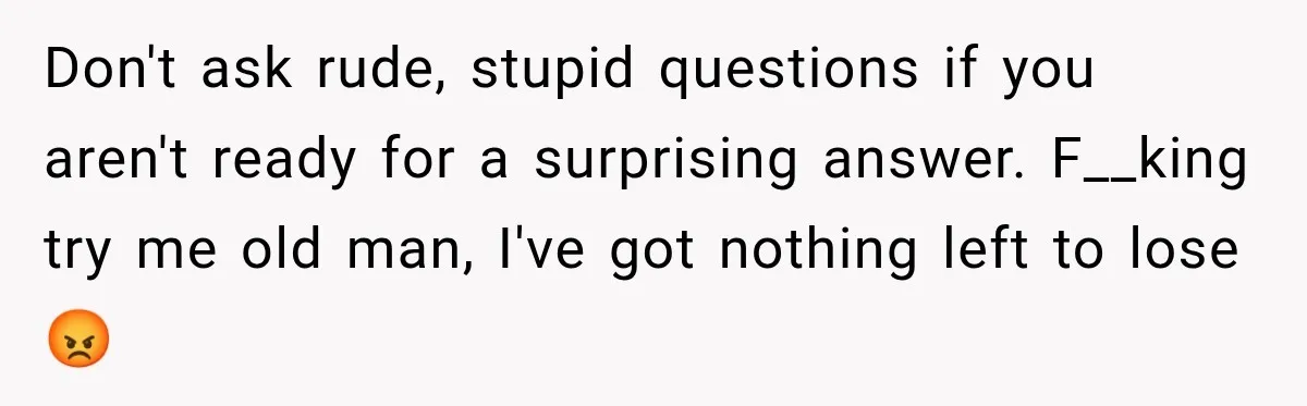 Don't ask rude, stupid questions if you aren't ready for a surprising answer. F__king try me old man, I've got nothing left to lose 😡
