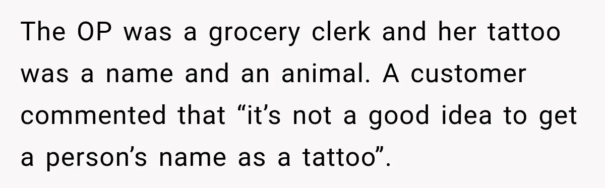 The OP was a grocery clerk and her tattoo was a name and an animal. A customer commented that “it’s not a good idea to get a person’s name as...