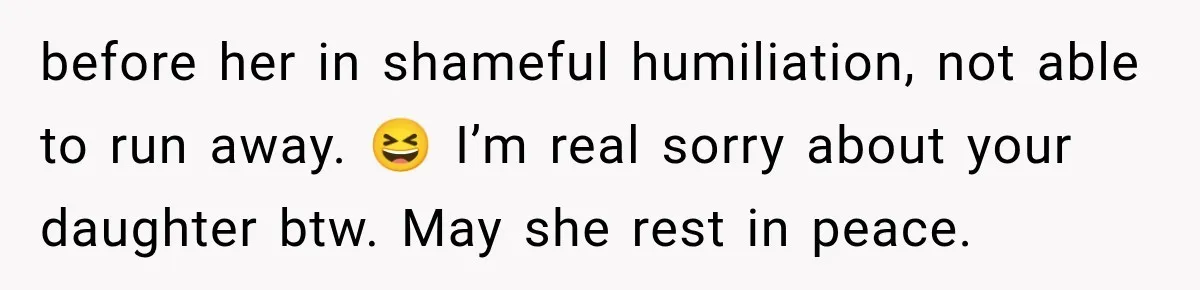 before her in shameful humiliation, not able to run away. 😆 I’m real sorry about your daughter btw. May she rest in peace.