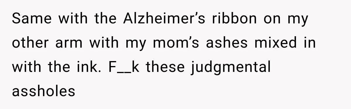 Same with the Alzheimer’s ribbon on my other arm with my mom’s ashes mixed in with the ink. F__k these judgmental assholes