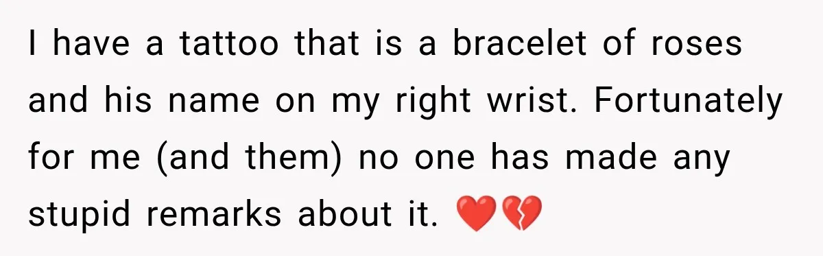 I have a tattoo that is a bracelet of roses and his name on my right wrist. Fortunately for me (and them) no one has made any stupid remarks about...