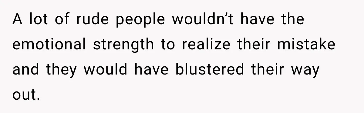 A lot of rude people wouldn’t have the emotional strength to realize their mistake and they would have blustered their way out.