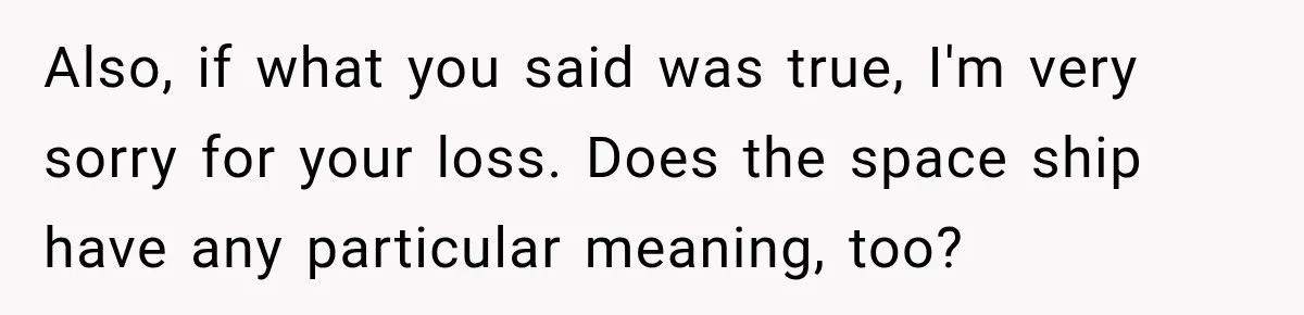Also, if what you said was true, I'm very sorry for your loss. Does the space ship have any particular meaning, too?