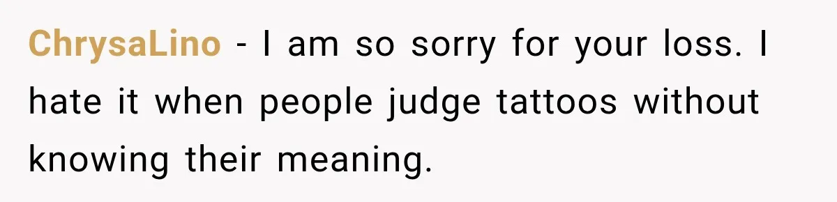 ChrysaLino − I am so sorry for your loss. I hate it when people judge tattoos without knowing their meaning.