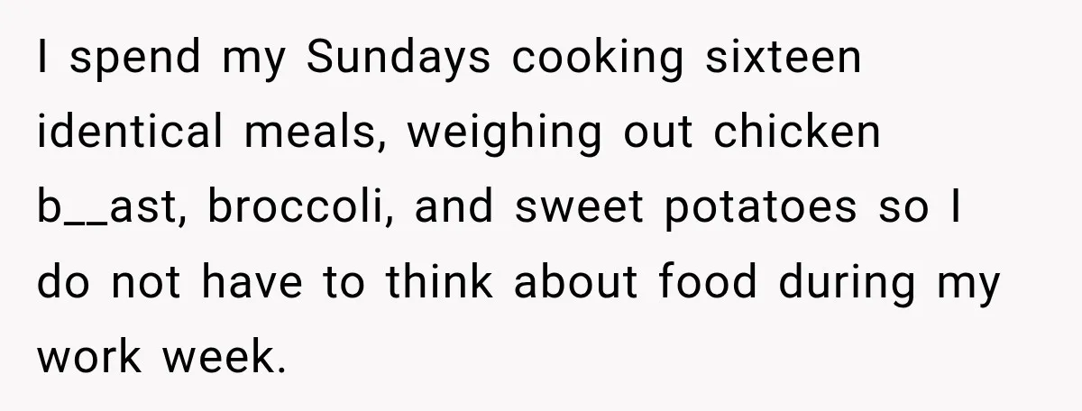 I spend my Sundays cooking sixteen identical meals, weighing out chicken b__ast, broccoli, and sweet potatoes so I do not have to think about food during my work week.