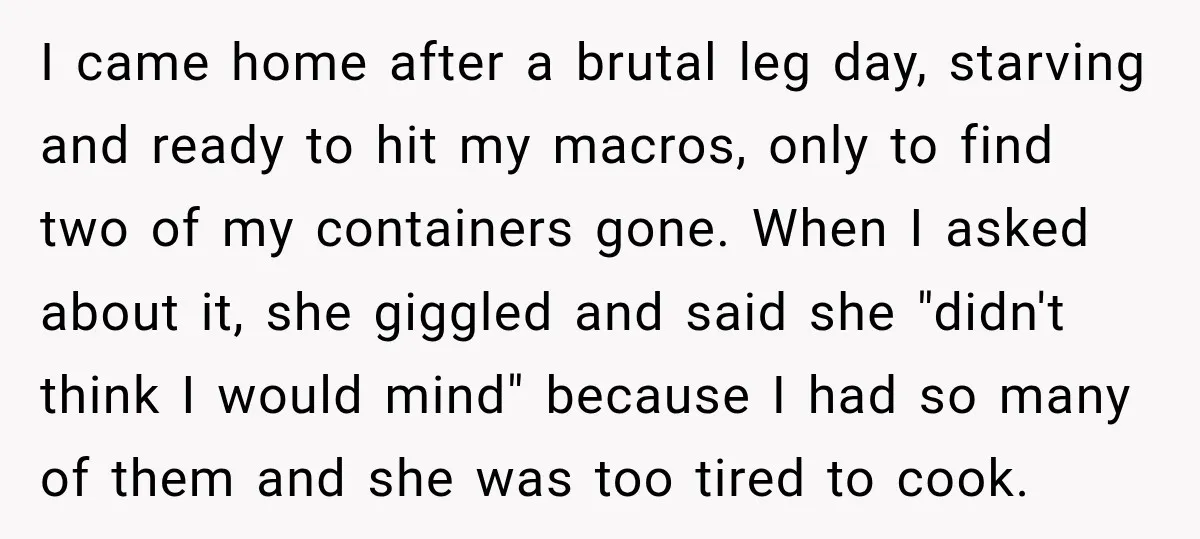 I came home after a brutal leg day, starving and ready to hit my macros, only to find two of my containers gone. When I asked about it, she giggled...