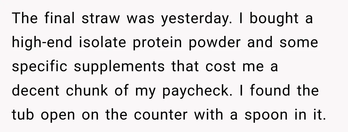 The final straw was yesterday. I bought a high-end isolate protein powder and some specific supplements that cost me a decent chunk of my paycheck. I found the tub open...