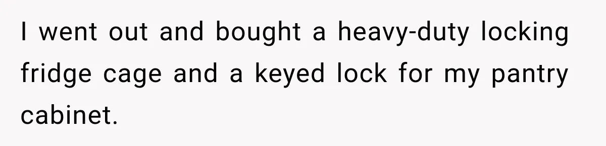 I went out and bought a heavy-duty locking fridge cage and a keyed lock for my pantry cabinet.