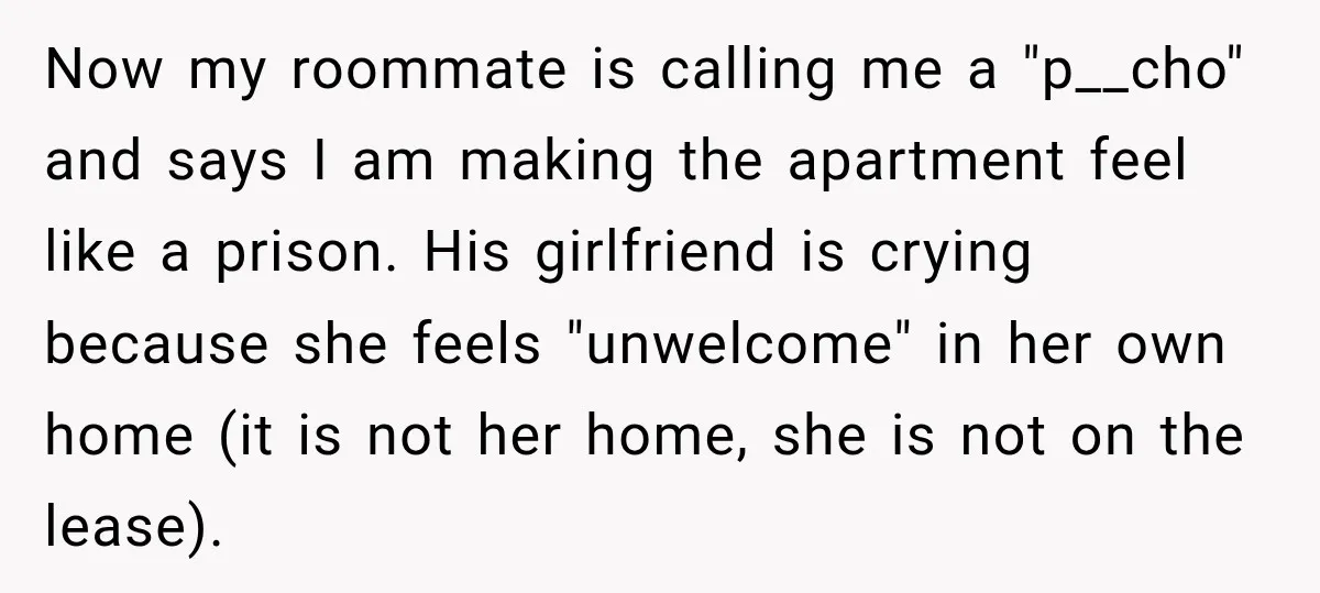 Now my roommate is calling me a "p__cho" and says I am making the apartment feel like a prison. His girlfriend is crying because she feels "unwelcome" in her own...