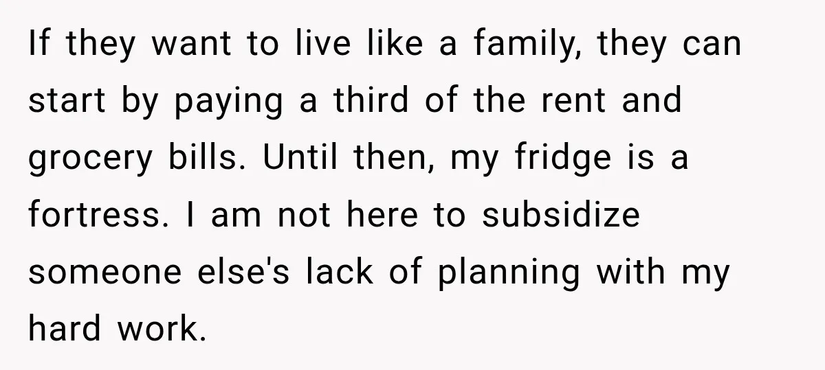 If they want to live like a family, they can start by paying a third of the rent and grocery bills. Until then, my fridge is a fortress. I am...