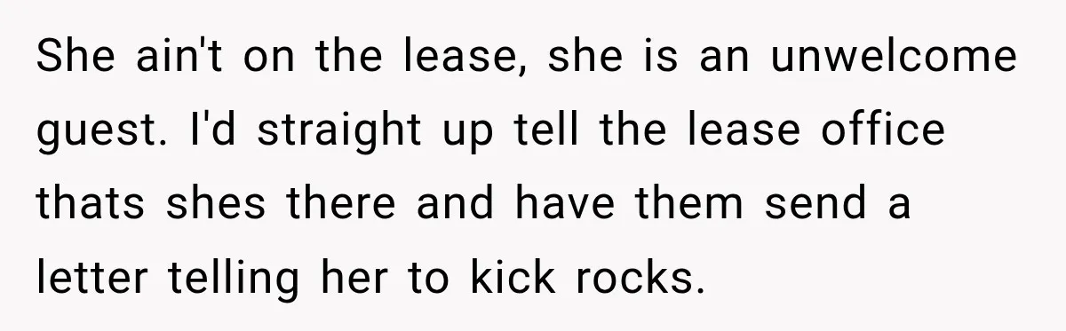 She ain't on the lease, she is an unwelcome guest. I'd straight up tell the lease office thats shes there and have them send a letter telling her to kick...
