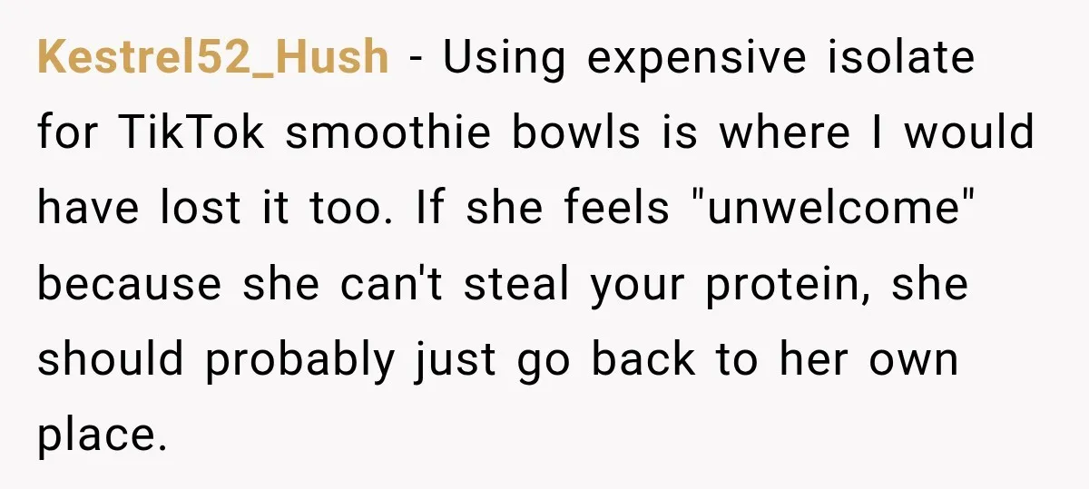 Kestrel52_Hush − Using expensive isolate for TikTok smoothie bowls is where I would have lost it too. If she feels "unwelcome" because she can't steal your protein, she should probably...