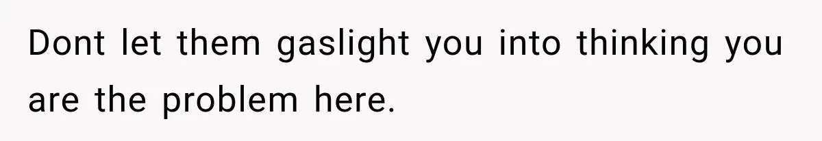 Dont let them gaslight you into thinking you are the problem here.