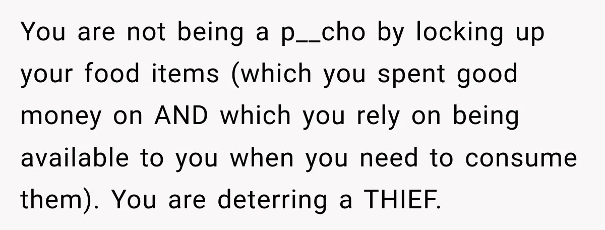 You are not being a p__cho by locking up your food items (which you spent good money on AND which you rely on being available to you when you need...