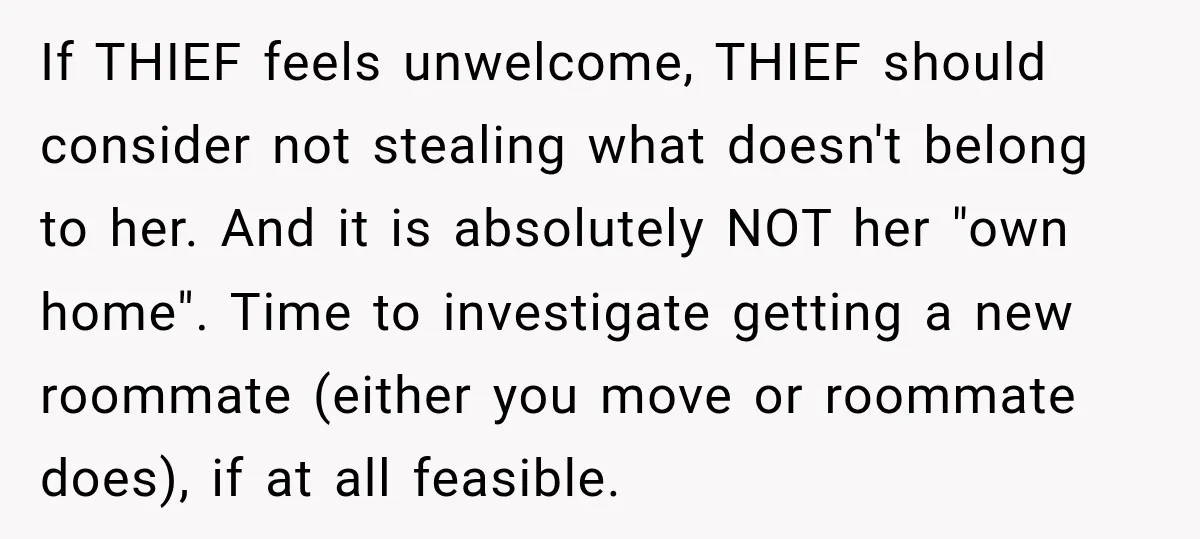 If THIEF feels unwelcome, THIEF should consider not stealing what doesn't belong to her. And it is absolutely NOT her "own home". Time to investigate getting a new roommate (either...