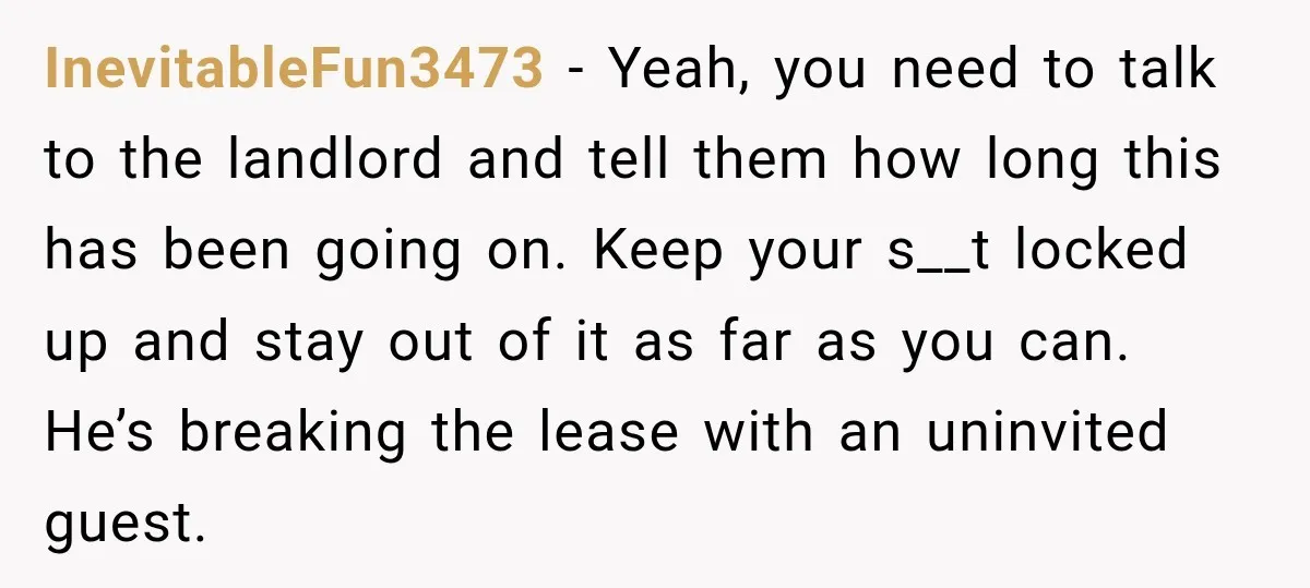 InevitableFun3473 − Yeah, you need to talk to the landlord and tell them how long this has been going on. Keep your s__t locked up and stay out of it...