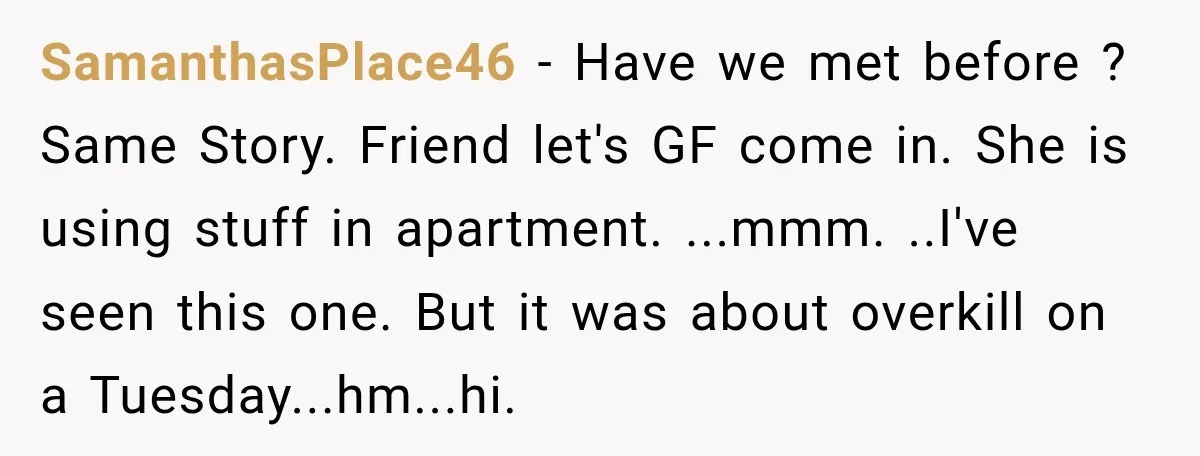 SamanthasPlace46 − Have we met before ? Same Story. Friend let's GF come in. She is using stuff in apartment. ...mmm. ..I've seen this one. But it was about overkill...
