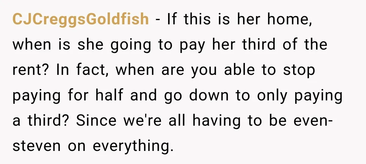 CJCreggsGoldfish − If this is her home, when is she going to pay her third of the rent? In fact, when are you able to stop paying for half and...