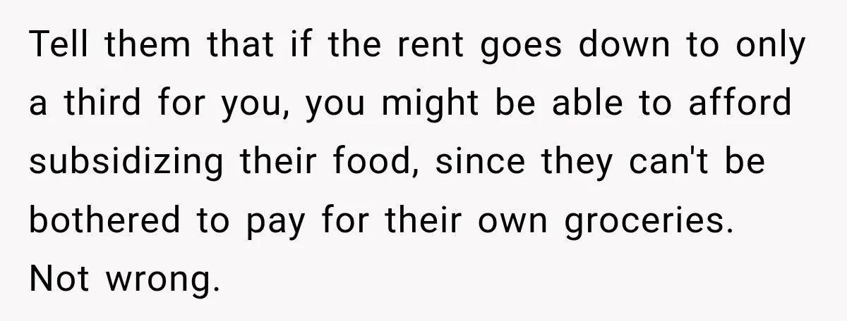 Tell them that if the rent goes down to only a third for you, you might be able to afford subsidizing their food, since they can't be bothered to pay...