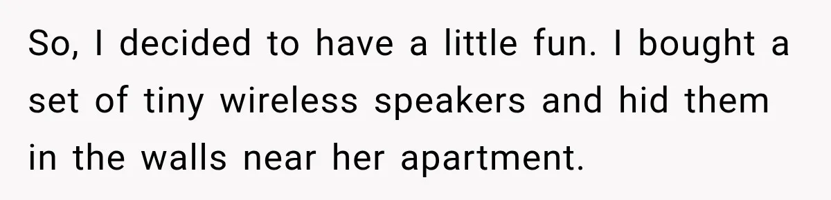 So, I decided to have a little fun. I bought a set of tiny wireless speakers and hid them in the walls near her apartment.
