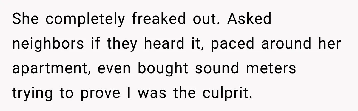 She completely freaked out. Asked neighbors if they heard it, paced around her apartment, even bought sound meters trying to prove I was the culprit.
