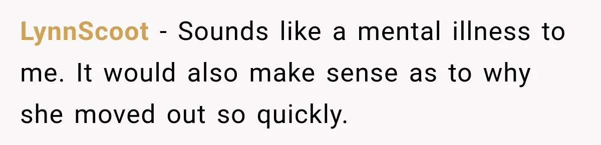 LynnScoot − Sounds like a mental illness to me. It would also make sense as to why she moved out so quickly.
