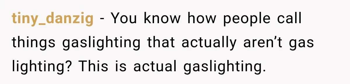 tiny_danzig − You know how people call things gaslighting that actually aren’t gas lighting? This is actual gaslighting.